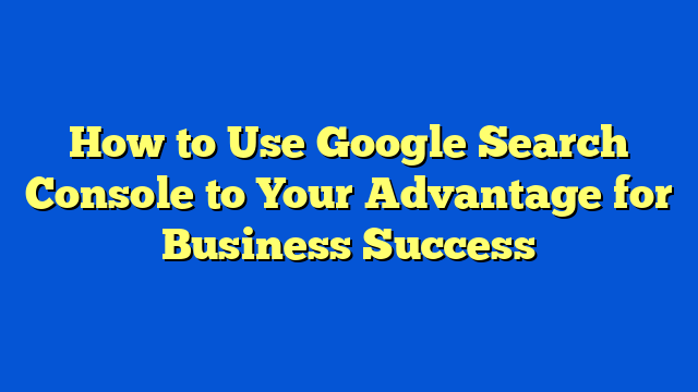 How to Use Google Search Console to Your Advantage for Business Success
